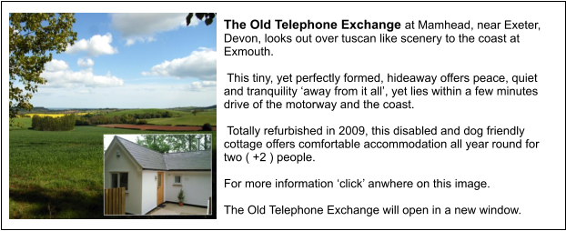 The Old Telephone Exchange at Mamhead, near Exeter, Devon, looks out over tuscan like scenery to the coast at Exmouth.    This tiny, yet perfectly formed, hideaway offers peace, quiet and tranquility ‘away from it all’, yet lies within a few minutes drive of the motorway and the coast.    Totally refurbished in 2009, this disabled and dog friendly cottage offers comfortable accommodation all year round for two ( +2 ) people.  For more information ‘click’ anwhere on this image.  The Old Telephone Exchange will open in a new window.